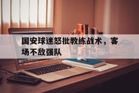 米6体育平台-国安球迷怒批教练战术,客场不敌强队是哪一集