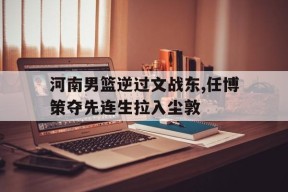 米6体育APP-河南男篮逆过文战东,任博策夺先连生拉入尘敦的简单介绍
