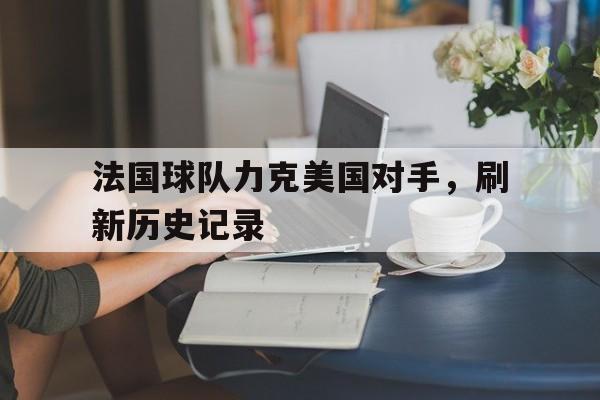 法国球队力克美国对手,刷新历史记录是真的吗 法国球队力克美国对手,刷新历史记录是真的吗